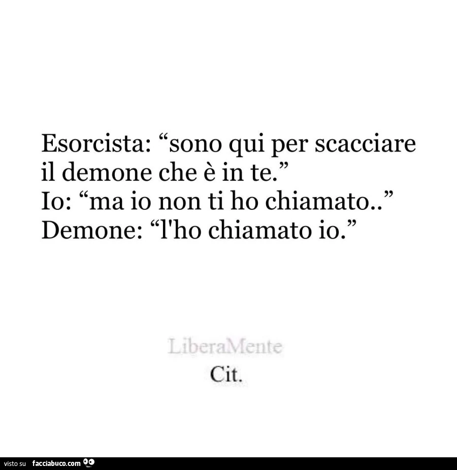 Esorcista: sono qui per scacciare il demone che è in te. Io: ma io non ti ho chiamato. Demone: l'ho chiamato io