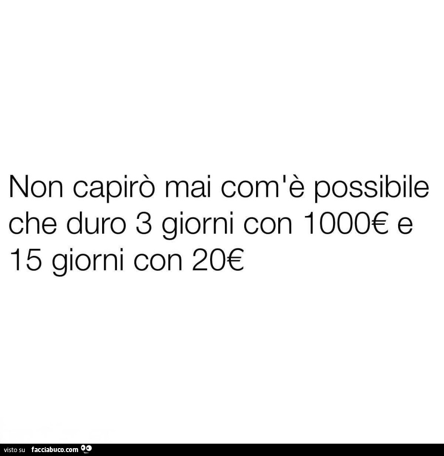 Non capirò mai comlè possibile che duro 3 giorni con 1000€ e 15 giorni con 20€