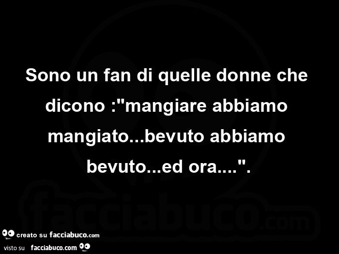 Sono un fan di quelle donne che dicono: mangiare abbiamo mangiato&hellip; bevuto abbiamo bevuto&hellip; ed ora