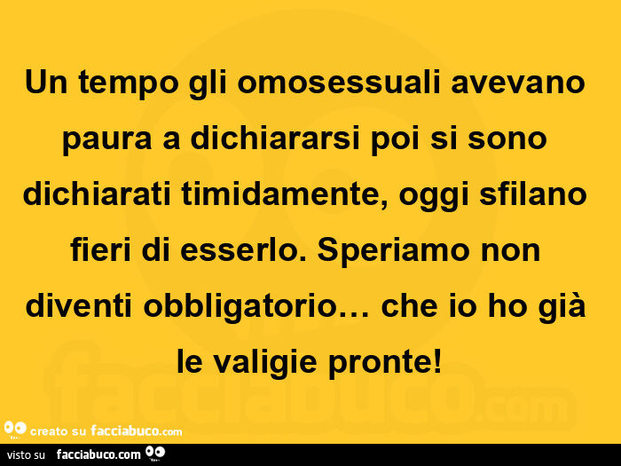 Un tempo gli omosessuali avevano paura a dichiararsi poi si sono dichiarati timidamente, oggi sfilano fieri di esserlo. Speriamo non diventi obbligatorio… che io ho già le valigie pronte