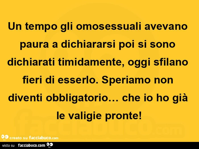 Un tempo gli omosessuali avevano paura a dichiararsi poi si sono dichiarati timidamente, oggi sfilano fieri di esserlo. Speriamo non diventi obbligatorio&hellip; che io ho già le valigie pronte