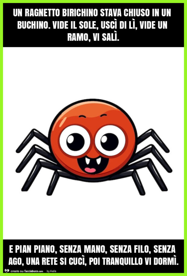 Un ragnetto birichino stava chiuso in un buchino. Vide il sole, uscì di lì, vide un ramo, vi salì. E pian piano, senza mano, senza filo, senza ago, una rete si cucì, poi tranquillo vi dormì