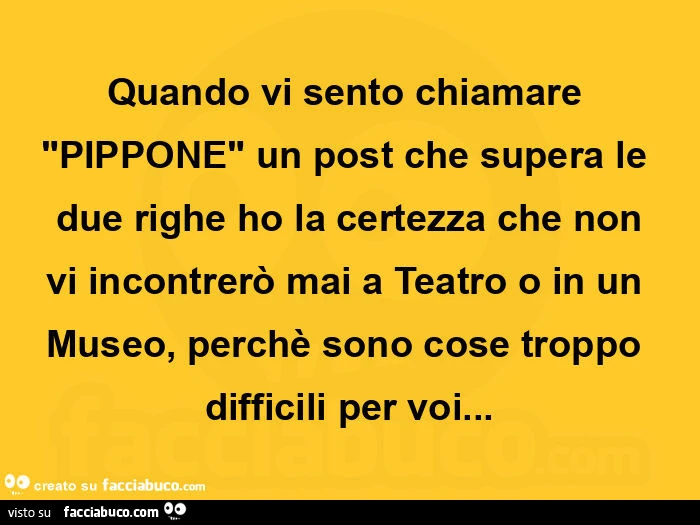 Quando vi sento chiamare pippone un post che supera le due righe ho la certezza che non vi incontrerò mai a teatro o in un museo, perchè sono cose troppo difficili per voi
