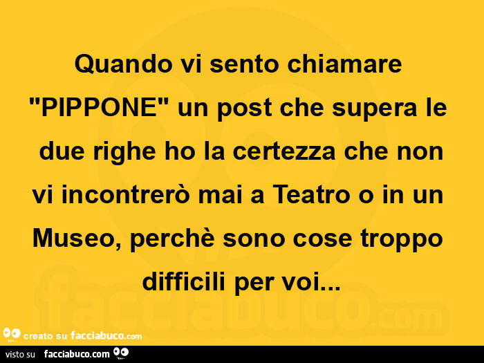 Quando vi sento chiamare "pippone" un post che supera le due righe ho la certezza che non vi incontrerò mai a teatro o in un museo, perchè sono cose troppo difficili per voi