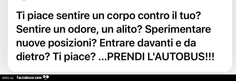Ti piace sentire un corpo contro il tuo? Sentire un odore, un alito? Sperimentare nuove posizioni? Entrare davanti e da dietro? Ti piace? Prendi l'autobus