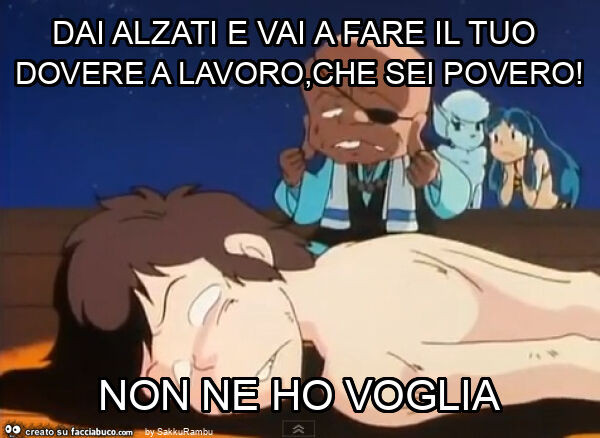 Dai alzati e vai a fare il tuo dovere a lavoro, che sei povero! Non ne ho voglia