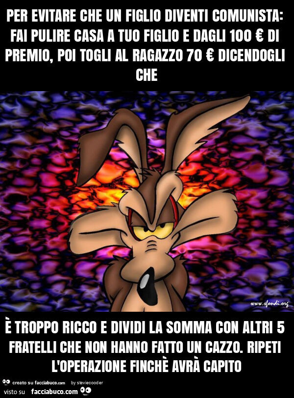 Per evitare che un figlio diventi comunista: fai pulire casa a tuo figlio e dagli 100 € di premio, poi togli al ragazzo 70 € dicendogli che è troppo ricco e dividi la somma con altri 5 fratelli che non hanno fatto un cazzo. Ripeti l'operazione finchè