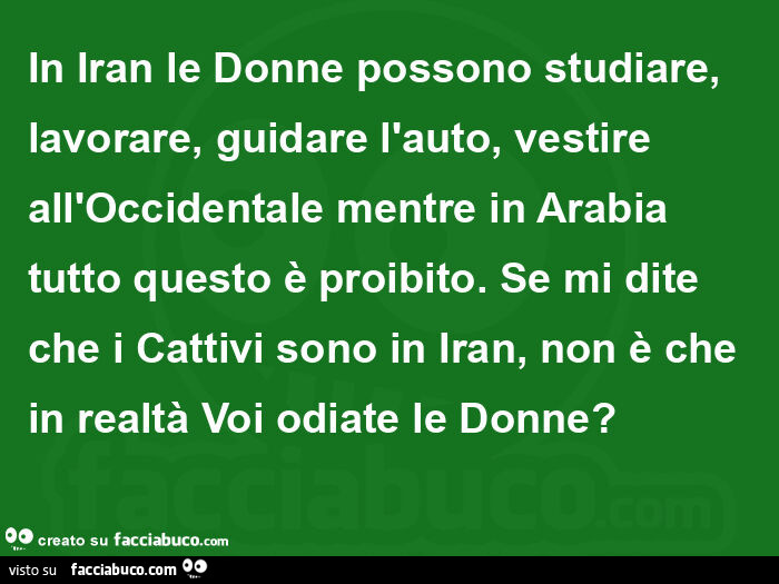 In iran le donne possono studiare, lavorare, guidare l'auto, vestire all'occidentale mentre in arabia tutto questo è proibito. Se mi dite che i cattivi sono in iran, non è che in realtà voi odiate le donne?