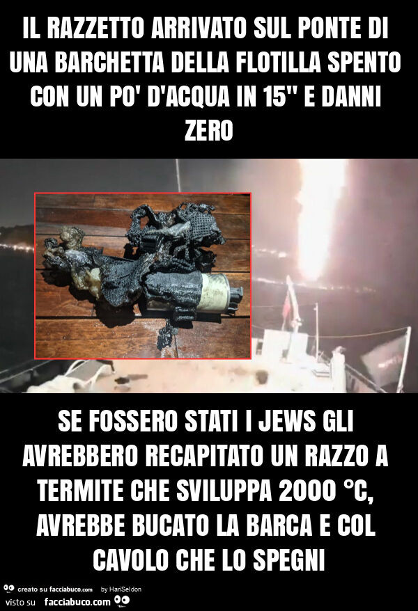 Il razzetto arrivato sul ponte di una barchetta della flotilla spento con un po' d'acqua in 15" e danni zero se fossero stati i jews gli avrebbero recapitato un razzo a termite che sviluppa 2000 °c, avrebbe bucato la barca e col cavolo che 