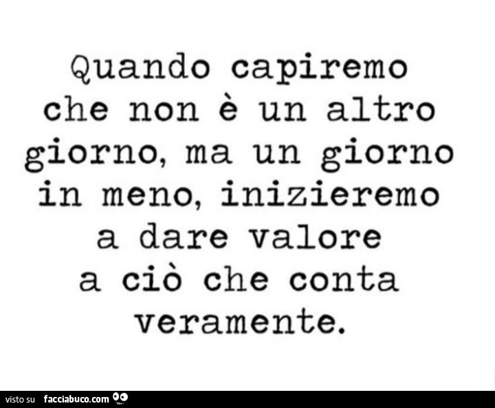 Quando capiremo che non è un altro giorno, ma un giorno in meno, inizieremo a dare valore a ciò che conta veramente
