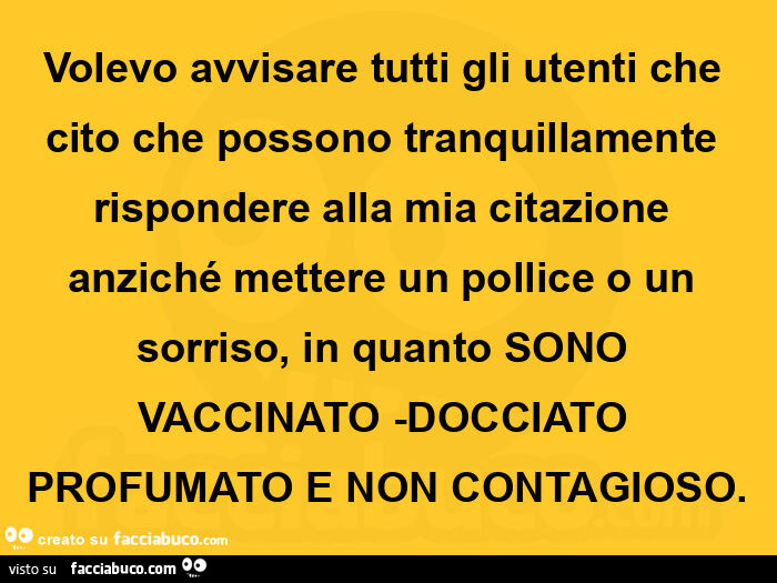Volevo avvisare tutti gli utenti che cito che possono tranquillamente rispondere alla mia citazione anziché mettere un pollice o un sorriso, in quanto sono vaccinato -docciato profumato e non contagioso
