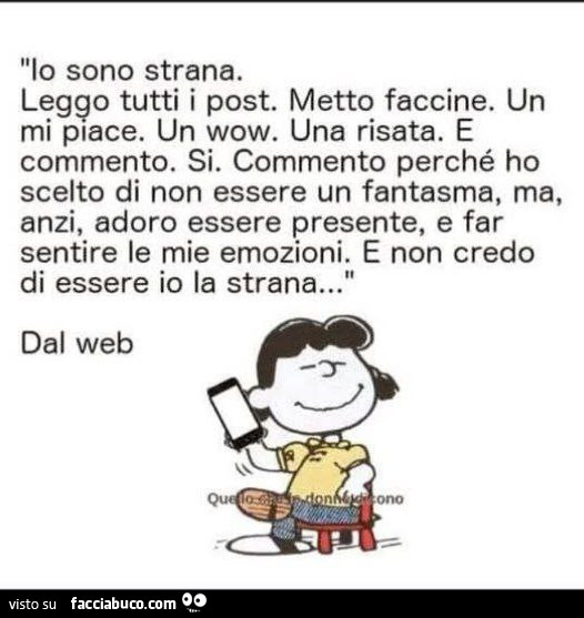 Io sono strana. Leggo tutti i post. Metto faccine. Un mi piace. Un wow. Una risata. E commento. Si. Commento perché ho scelto di non essere un fantasma, ma, anzi, adoro essere presente, e far sentire le mie emozioni