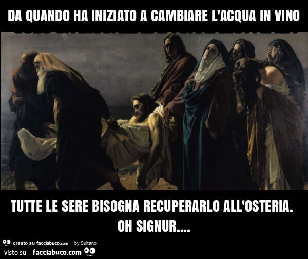 Da quando ha iniziato a cambiare l'acqua in vino tutte le sere bisogna recuperarlo all'osteria. Oh signur