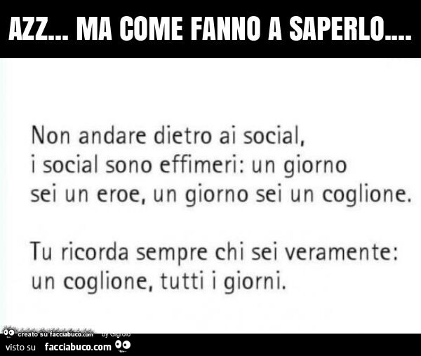 Azz… ma come fanno a saperlo… non andare dietro ai social, i social sono effimeri: un giorno sei un eroe, un giorno sei un coglione. Tu ricorda sempre chi sei veramente: un coglione, tutti i giorni