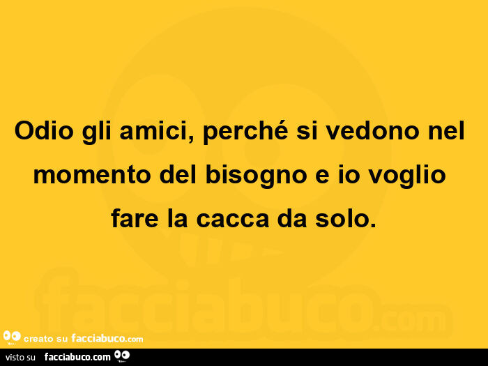 Odio gli amici, perché si vedono nel momento del bisogno e io voglio fare la cacca da solo