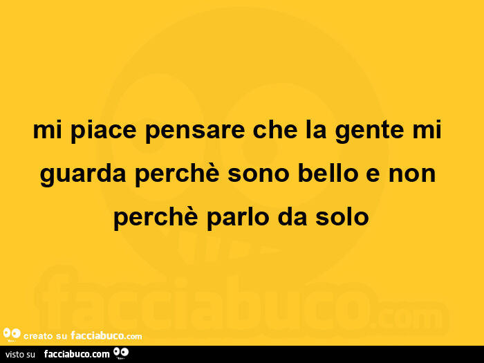 Mi piace pensare che la gente mi guarda perchè sono bello e non perchè parlo da solo