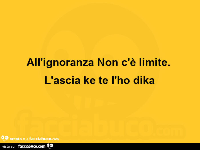 All'ignoranza non c'è limite.   L'ascia ke te l'ho dika