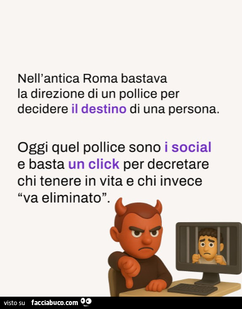 Nell'antica roma bastava la direzione di un pollice per decidere il destino di una persona. Oggi quel pollice sono i social e basta un click per decretare chi tenere in vita e chi invece va eliminato