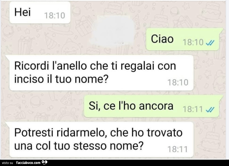 Hei. Ciao. Ricordi l'anello che ti regalai con inciso il tuo nome? Si, ce l'ho ancora. Potresti ridarmelo, che ho trovato una col tuo stesso nome?