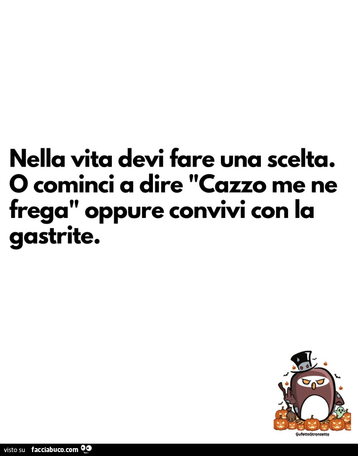 Nella vita devi fare una scelta. O cominci a dire cazzo me ne frega oppure convivi con la gastrite