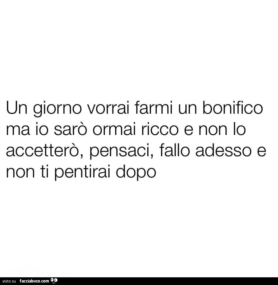 Un giorno vorrai farmi un bonifico ma io sarò ormai ricco e non lo accetterò, pensaci, fallo adesso e non ti pentirai dopo