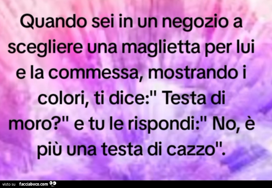 Quando sei in un negozio aveva scegliere una maglietta per lui e la commessa mostrando i colori ti dice testa di moro e tu rispondi no è più una testa di cazzo