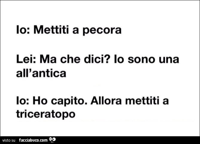 Io: mettiti a pecora. Lei: ma che dici? Io sono una all'antica. Io: ho capito. Allora mettiti a triceratopo