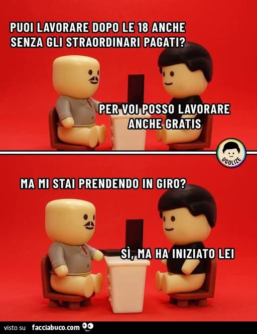 Puoi lavorare dopo le 18 anche senza gli straordinari pagati? Per voi posso lavorare anche gratis. Ma mi stai prendendo in giro? Si, ma ha iniziato lei