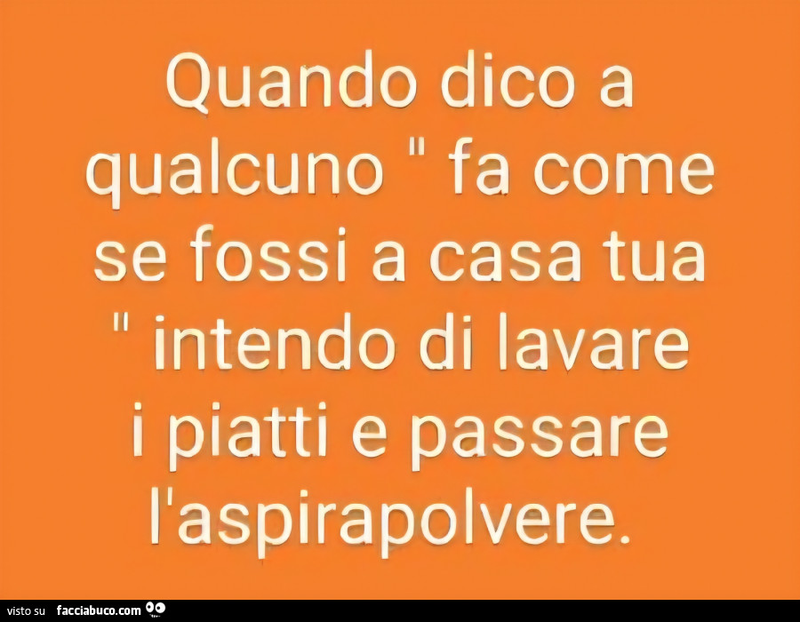 Quando dico a qualcuno fa come se fossi a casa tua intendo di lavare i piatti e passare l'aspirapolvere