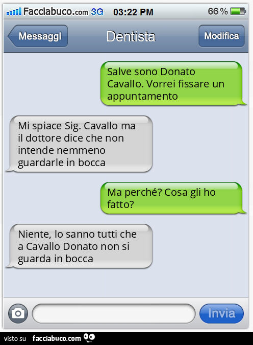 Salve sono Donato Cavallo. Vorrei fissare un appuntamento Mi spiace Sig. Cavallo ma il dottore dice che non intende nemmeno guardarle in bocca Ma perché? Cosa gli ho fatto? Niente, lo sanno tutti che a Cavallo Donato non si guarda in bocca