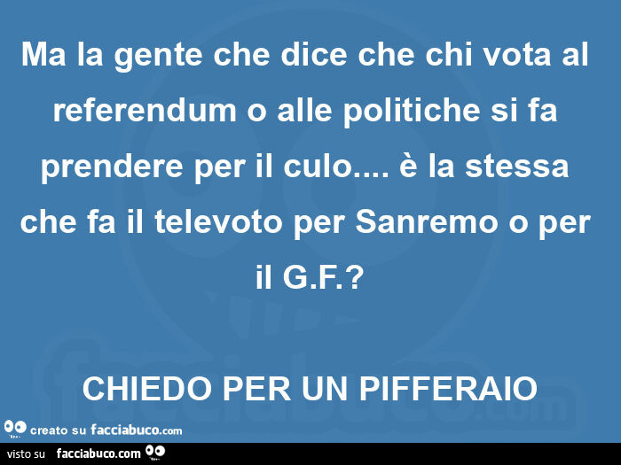 Ma la gente che dice che chi vota al referendum o alle politiche si fa prendere per il culo&hellip; è la stessa che fa il televoto per sanremo o per il g. F. ? Chiedo per un pifferaio