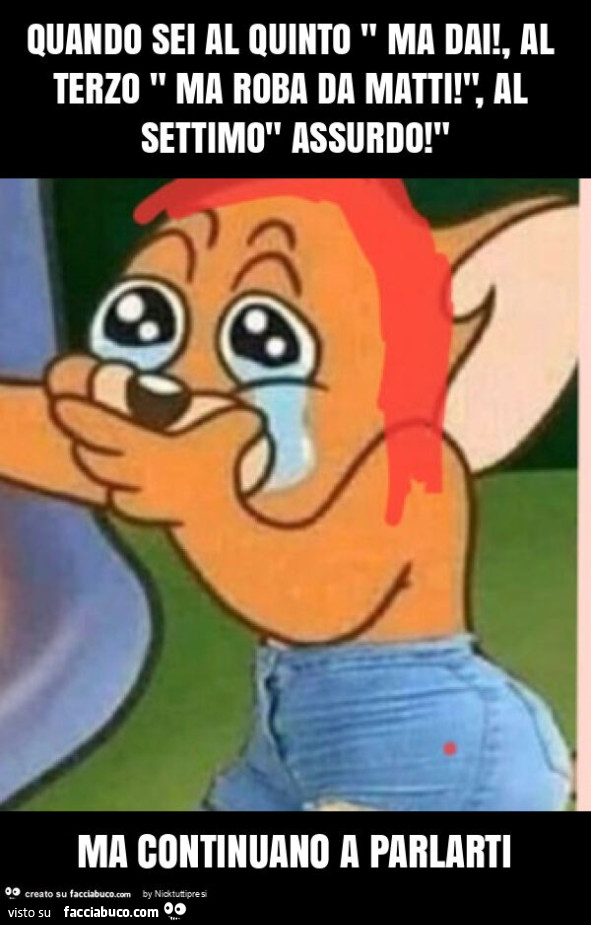 Quando sei al quinto " ma dai! , Al terzo " ma roba da matti! ", Al settimo" assurdo! " Ma continuano a parlarti