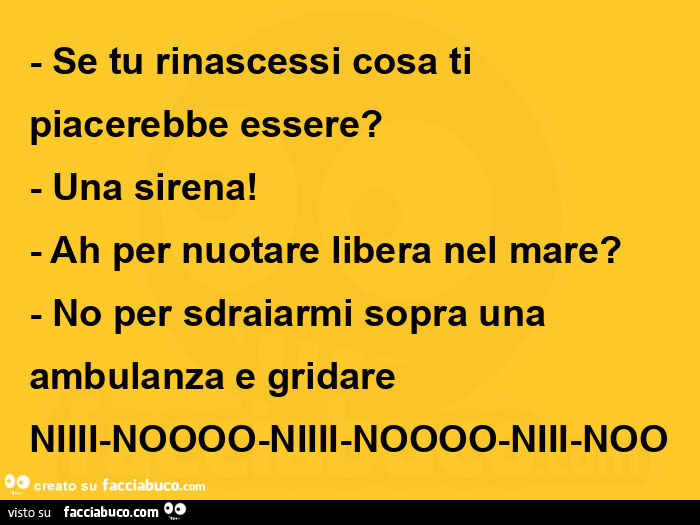 Se tu rinascessi cosa ti piacerebbe essere? Una sirena! Ah per nuotare libera nel mare? No per sdraiarmi sopra una ambulanza e gridare niiii-noooo-niiii-noooo-niii-noo