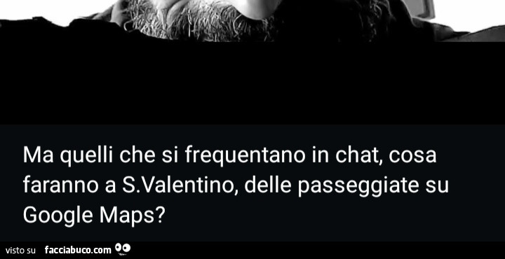 Ma quelli che si frequentano in chat, cosa faranno a San Valentino, delle passeggiate su google maps?