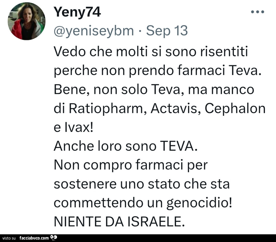 Vedo che molti si sono risentiti perche non prendo farmaci teva. Bene, non solo teva, ma manco di ratiopharm, actavis, cephalon e ivax! Anche loro sono teva. Non compro farmaci per sostenere uno stato che sta commettendo un genocidio! Niente da israele