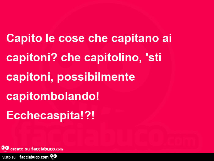 Capito le cose che capitano ai capitoni? Che capitolino, sti capitoni, possibilmente capitombolando!    Ecchecaspita!?
