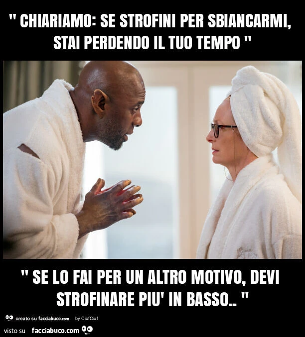 " chiariamo: se strofini per sbiancarmi, stai perdendo il tuo tempo " " se lo fai per un altro motivo, devi strofinare piรน in basso. "