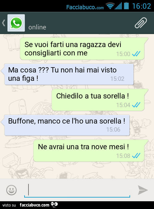 Se vuoi farti una ragazza devi consigliarti con me. Ma cosa? Tu non hai mai visto una figa! Chiedilo a tua sorella! Buffone, manco ce l'ho una sorella! Ne avrai una tra nove mesi