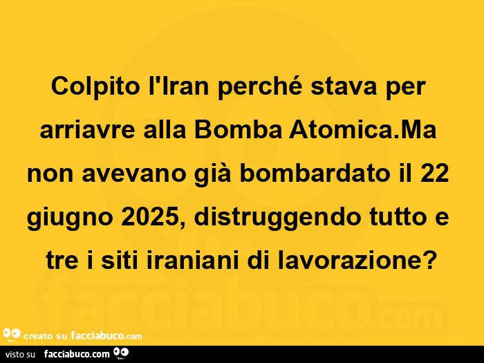 Colpito l'iran perché stava per arriavre alla bomba atomica. Ma non avevano già bombardato il 22 giugno 2025, distruggendo tutto e tre i siti iraniani di lavorazione?