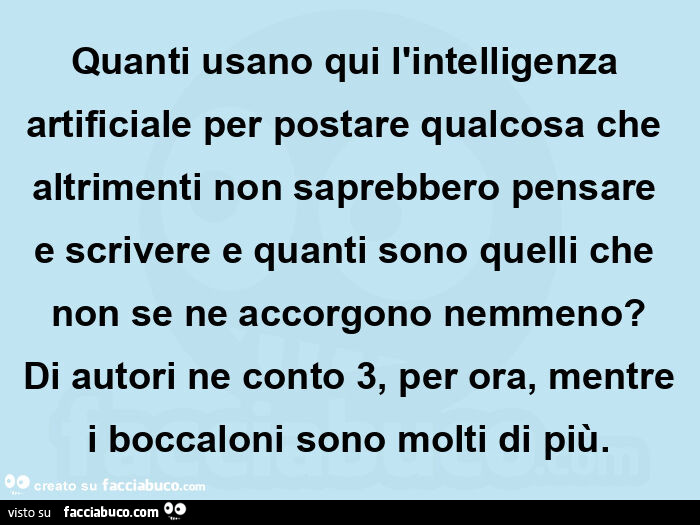 Quanti usano qui l'intelligenza artificiale per postare qualcosa che altrimenti non saprebbero pensare e scrivere e quanti sono quelli che non se ne accorgono nemmeno? Di autori ne conto 3, per ora, mentre i boccaloni sono molti di più