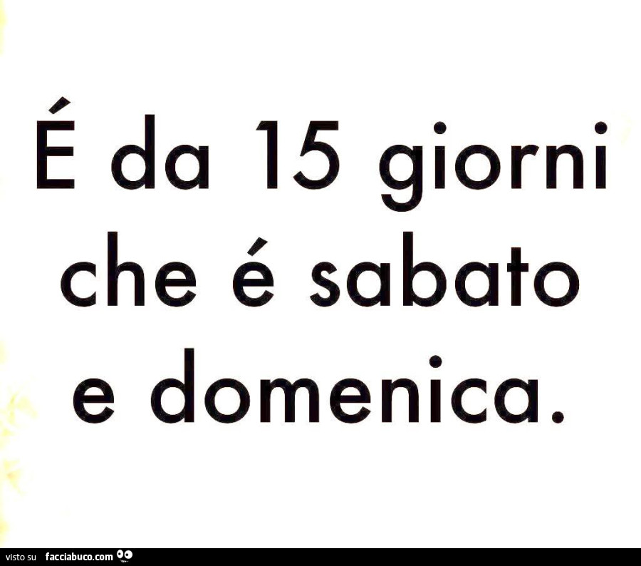 E da 15 giorni che é sabato e domenica