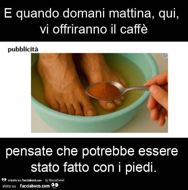 E quando domani mattina, qui, vi offriranno il caffè pensate che potrebbe essere stato fatto con i piedi
