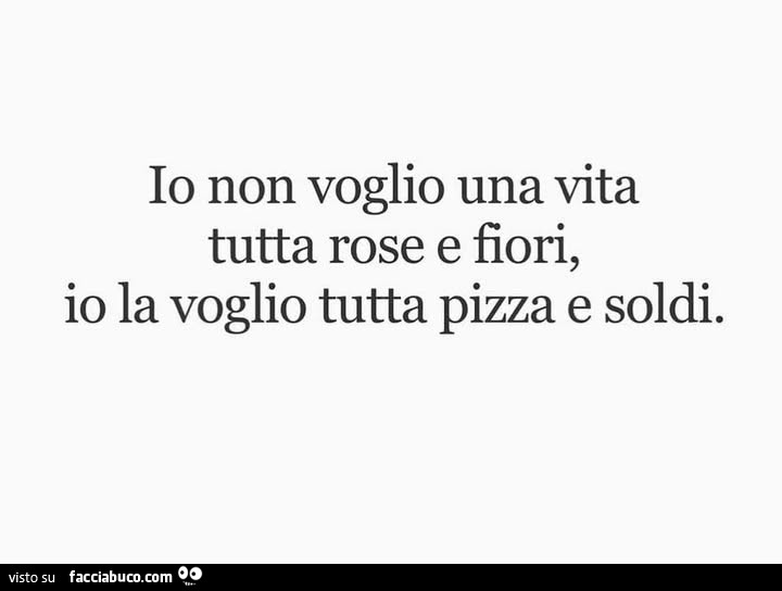 Io non voglio una vita tutta rose e fiori, io la voglio tutta pizza e soldi