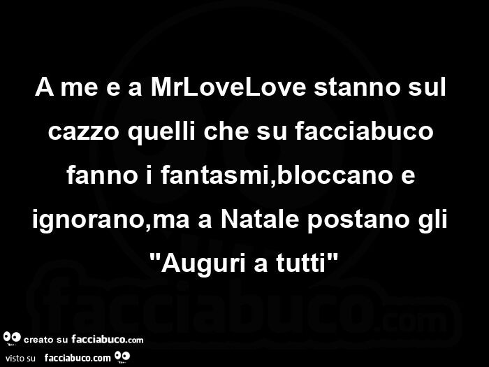 A me e a mrlovelove stanno sul cazzo quelli che su facciabuco fanno i fantasmi, bloccano e ignorano, ma a natale postano gli "auguri a tutti"