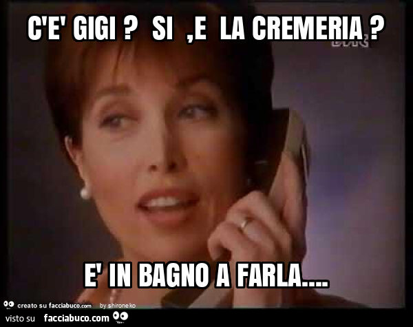 C'è gigi? Si , e la cremeria? È In bagno a farla