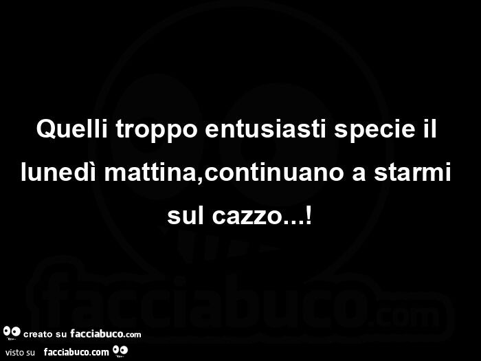 Quelli troppo entusiasti specie il lunedì mattina, continuano a starmi sul cazzo