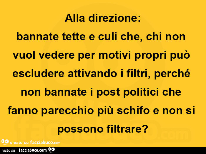 Alla direzione: bannate tette e culi che, chi non vuol vedere per motivi propri può escludere attivando i filtri, perché non bannate i post politici che fanno parecchio più schifo e non si possono filtrare?