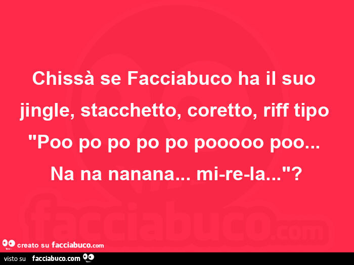 Chissà se facciabuco ha il suo jingle, stacchetto, coretto, riff tipo poo po po po po pooooo poo…   na na nanana… mi-re-la?