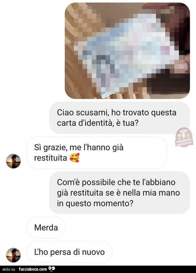 Ciao scusami, ho trovato questa carta d'identità, è tua? Sì grazie, me l'hanno già restituita. Com'è possibile che te l'abbiano già restituita se è nella mia mano in questo momento? Merda l'ho persa di nuovo