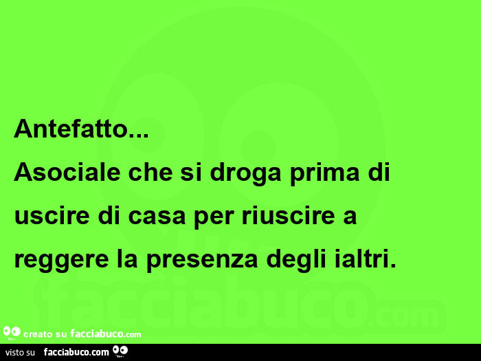 Antefatto…   asociale che si droga prima di uscire di casa per riuscire a reggere la presenza degli ialtri